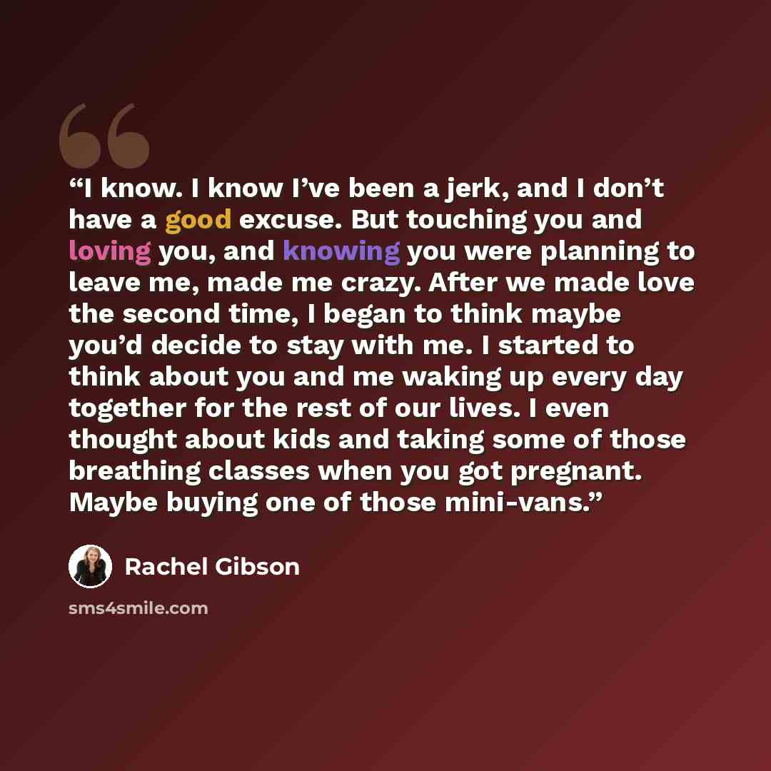 “I know. I know I’ve been a jerk, and I don’t have a good excuse. But touching you and loving you, and knowing you were planning to leave me, made me crazy. After we made love the second time, I began to think maybe you’d decide to stay with me. I started to think about you and me waking up every…” quote by Rachel Gibson