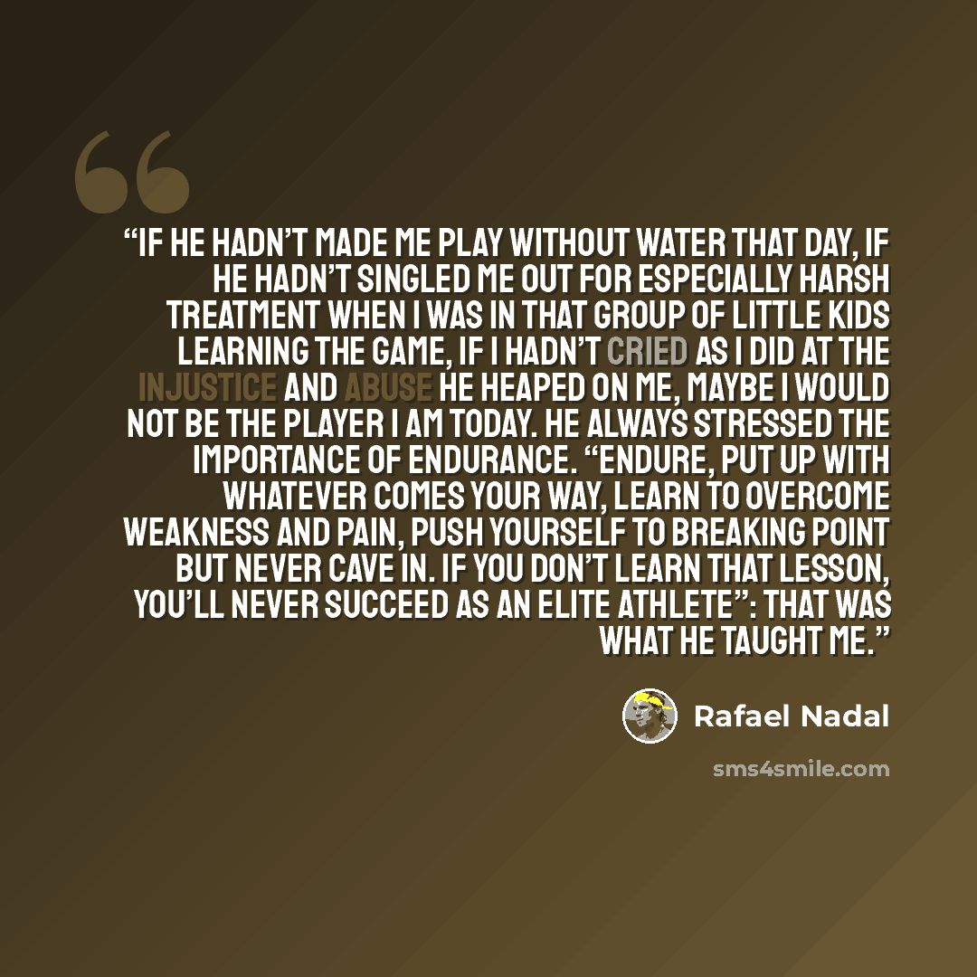 “If he hadn’t made me play without water that day, if he hadn’t singled me out for especially harsh treatment when I was in that group of little kids learning the game, if I hadn’t cried as I did at the injustice and abuse he heaped on me, maybe I would not be the player I am today. He always…” quote by Rafael Nadal