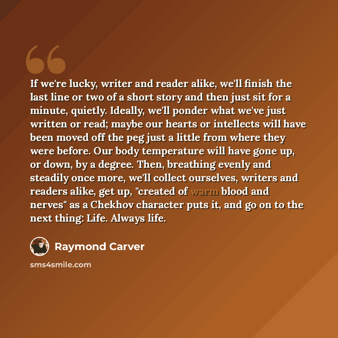 “If we're lucky, writer and reader alike, we'll finish the last line or two of a short story and then just sit for a minute, quietly. Ideally, we'll ponder what we've just written or read; maybe our hearts or intellects will have been moved off the peg just a little from where they were before. Our…” quote by Raymond Carver