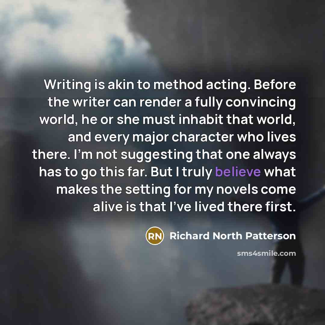 “Writing is akin to method acting. Before the writer can render a fully convincing world, he or she must inhabit that world, and every major character who lives there. I'm not suggesting that one always has to go this far. But I truly believe what makes the setting for my novels come alive is that…” quote by Richard North Patterson