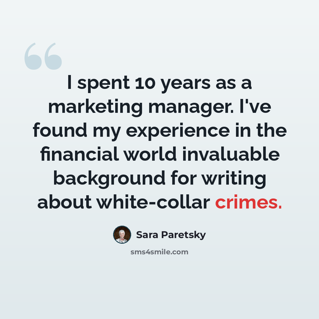 “I spent 10 years as a marketing manager. I've found my experience in the financial world invaluable background for writing about white-collar crimes.” quote by Sara Paretsky
