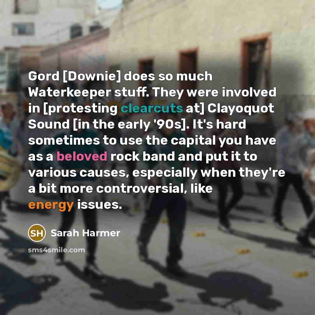 “Gord [Downie] does so much Waterkeeper stuff. They were involved in [protesting clearcuts at] Clayoquot Sound [in the early '90s]. It's hard sometimes to use the capital you have as a beloved rock band and put it to various causes, especially when they're a bit more controversial, like energy…” quote by Sarah Harmer