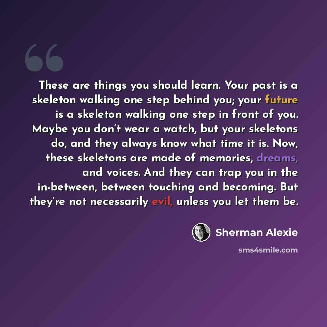 “These are things you should learn. Your past is a skeleton walking one step behind you; your future is a skeleton walking one step in front of you. Maybe you don’t wear a watch, but your skeletons do, and they always know what time it is. Now, these skeletons are made of memories, dreams, and…” quote by Sherman Alexie
