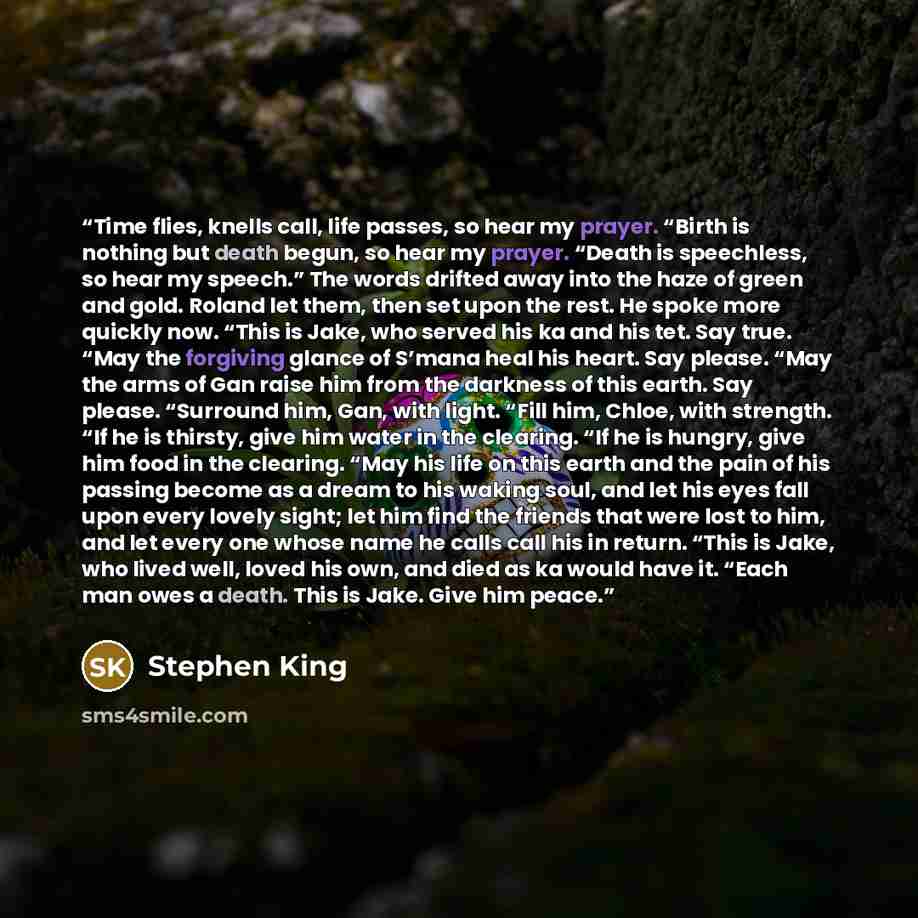 “Time flies, knells call, life passes, so hear my prayer. “Birth is nothing but death begun, so hear my prayer. “Death is speechless, so hear my speech.” The words drifted away into the haze of green and gold. Roland let them, then set upon the rest. He spoke more quickly now. “This is Jake, who…” quote by Stephen King