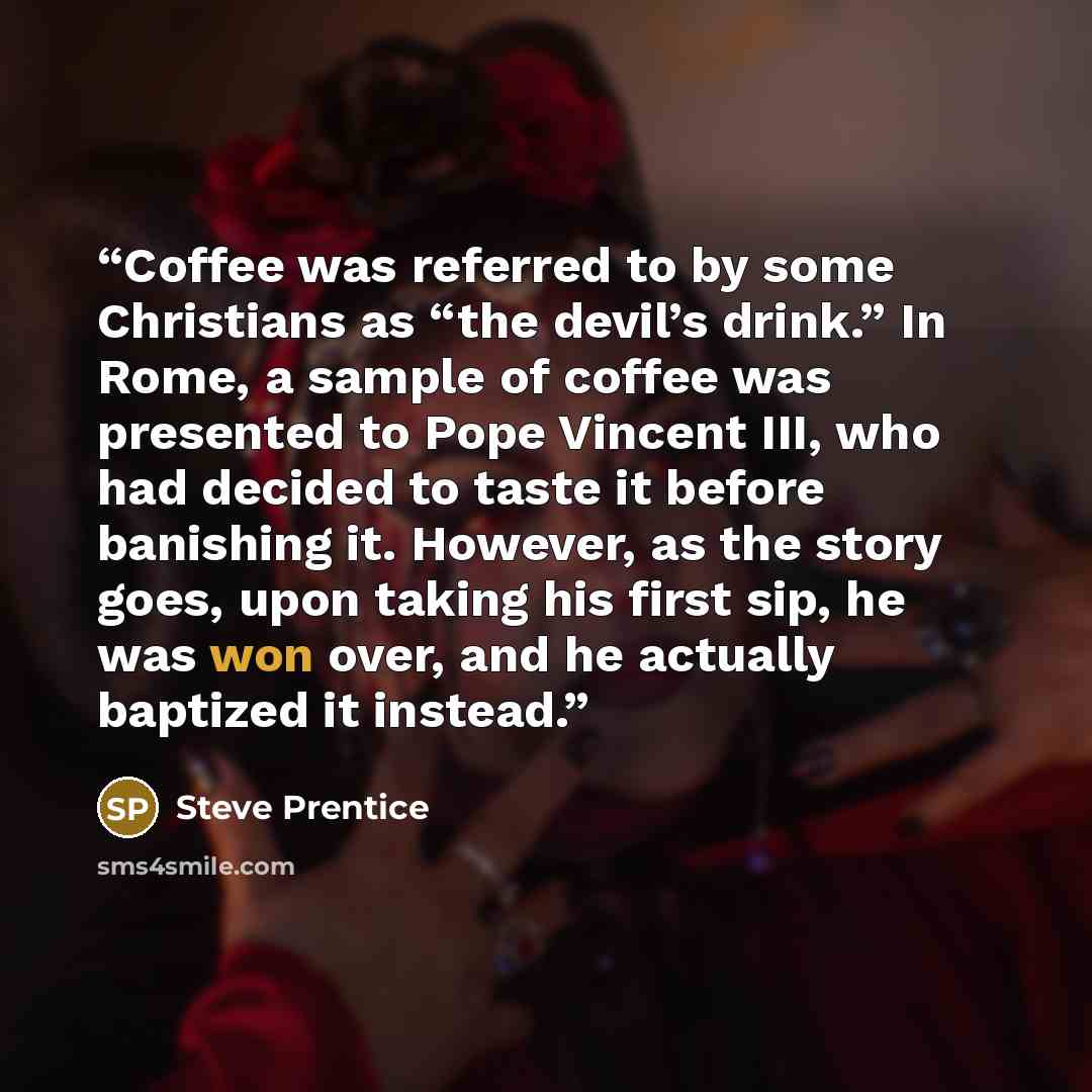 “Coffee was referred to by some Christians as “the devil’s drink.” In Rome, a sample of coffee was presented to Pope Vincent III, who had decided to taste it before banishing it. However, as the story goes, upon taking his first sip, he was won over, and he actually baptized it instead.” quote by Steve Prentice
