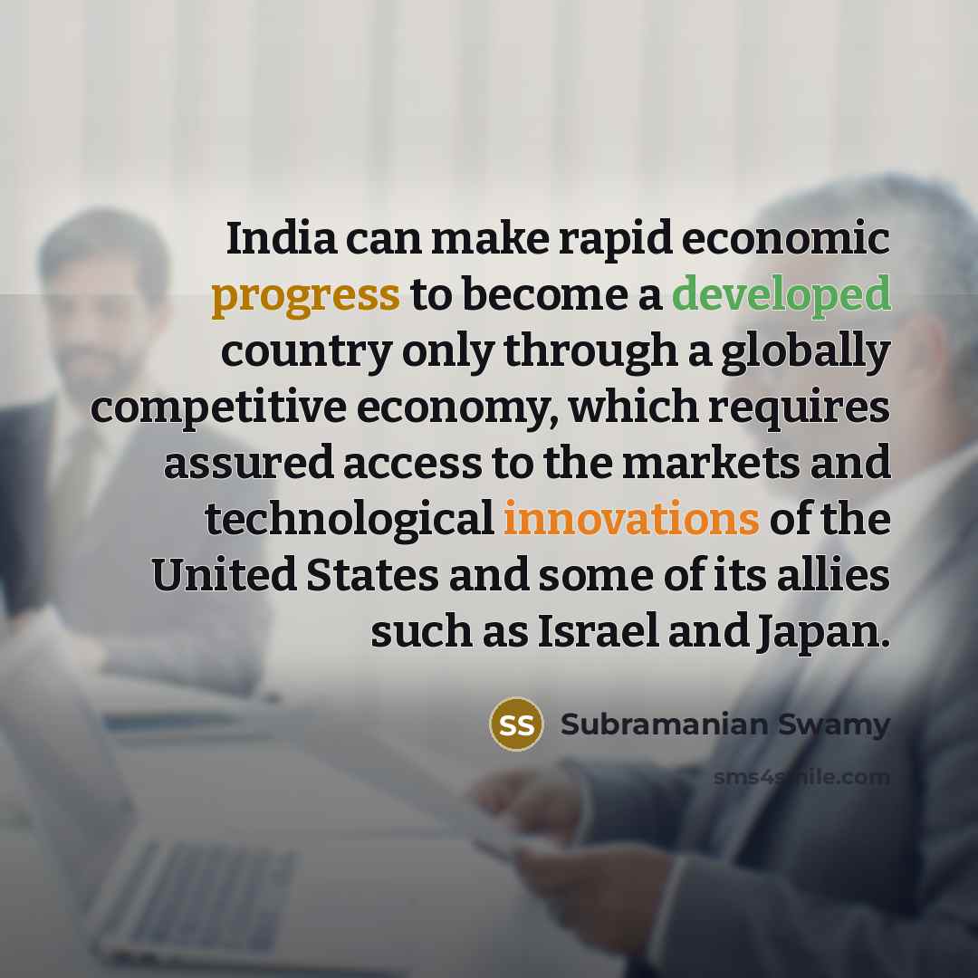 “India can make rapid economic progress to become a developed country only through a globally competitive economy, which requires assured access to the markets and technological innovations of the United States and some of its allies such as Israel and Japan.” quote by Subramanian Swamy