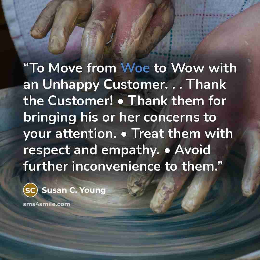 “To Move from Woe to Wow with an Unhappy Customer. . . Thank the Customer! • Thank them for bringing his or her concerns to your attention. • Treat them with respect and empathy. • Avoid further inconvenience to them.” quote by Susan C. Young