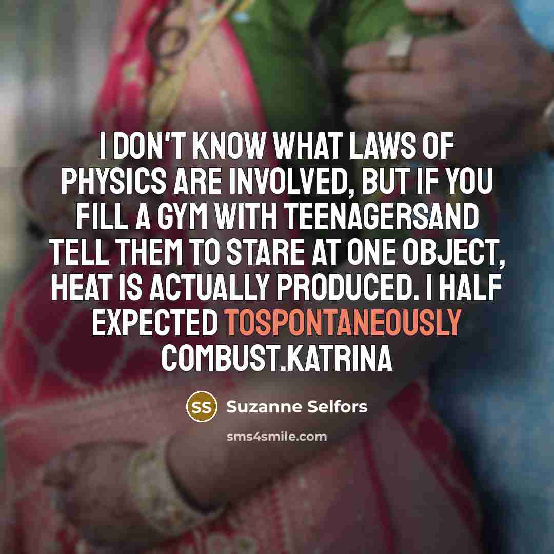 “I don't know what laws of physics are involved, but if you fill a gym with teenagersand tell them to stare at one object, heat is actually produced. I half expected tospontaneously combust.Katrina” quote by Suzanne Selfors
