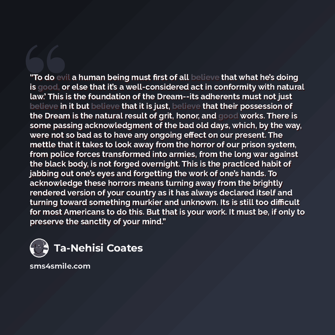 “To do evil a human being must first of all believe that what he’s doing is good, or else that it’s a well-considered act in conformity with natural law.’ This is the foundation of the Dream--its adherents must not just believe in it but believe that it is just, believe that their possession of the…” quote by Ta-Nehisi Coates