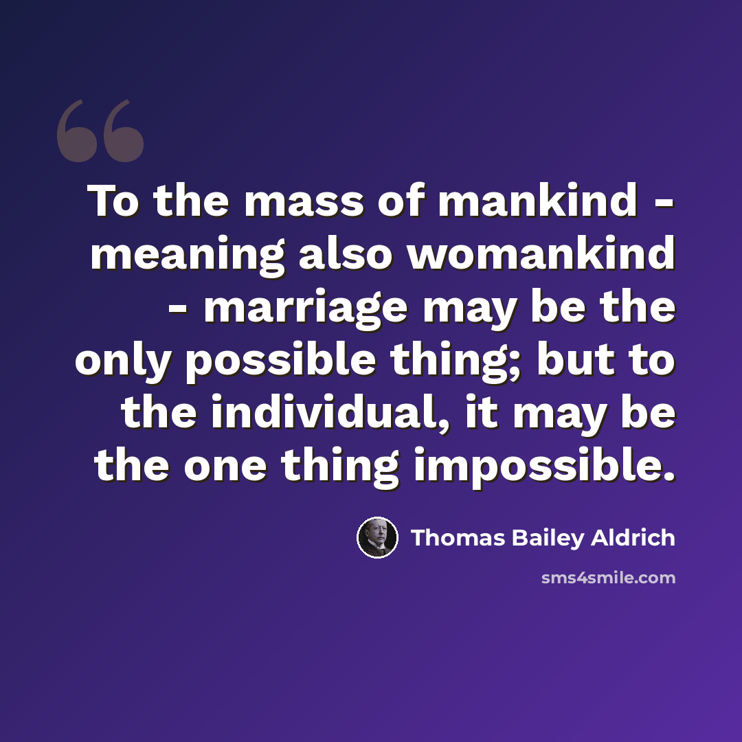 “To the mass of mankind - meaning also womankind - marriage may be the only possible thing; but to the individual, it may be the one thing impossible.” quote by Thomas Bailey Aldrich