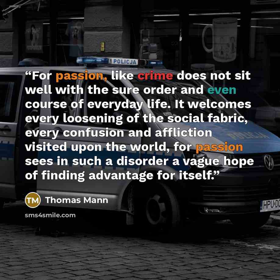 “For passion, like crime does not sit well with the sure order and even course of everyday life. It welcomes every loosening of the social fabric, every confusion and affliction visited upon the world, for passion sees in such a disorder a vague hope of finding advantage for itself.” quote by Thomas Mann