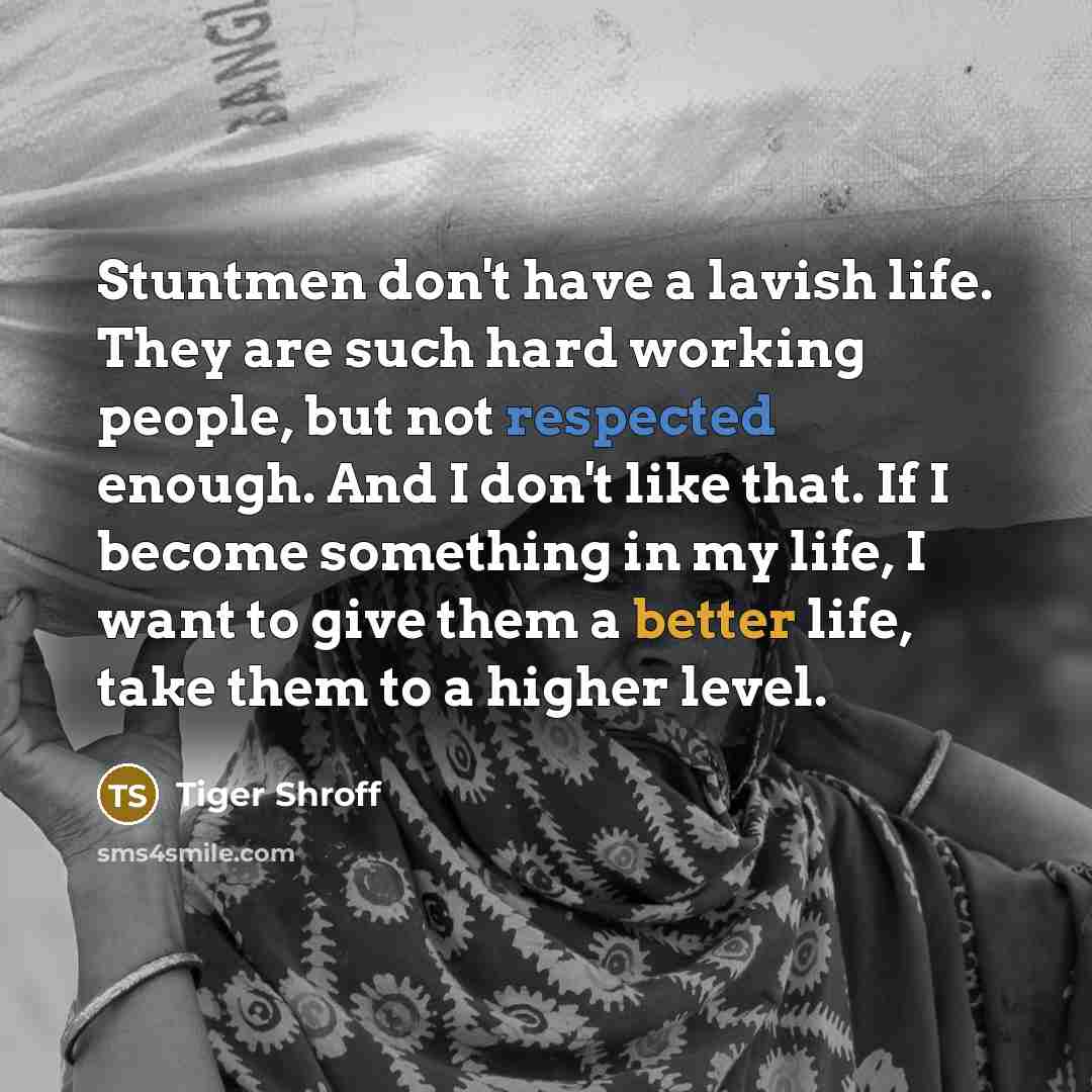 “Stuntmen don't have a lavish life. They are such hard working people, but not respected enough. And I don't like that. If I become something in my life, I want to give them a better life, take them to a higher level.” quote by Tiger Shroff