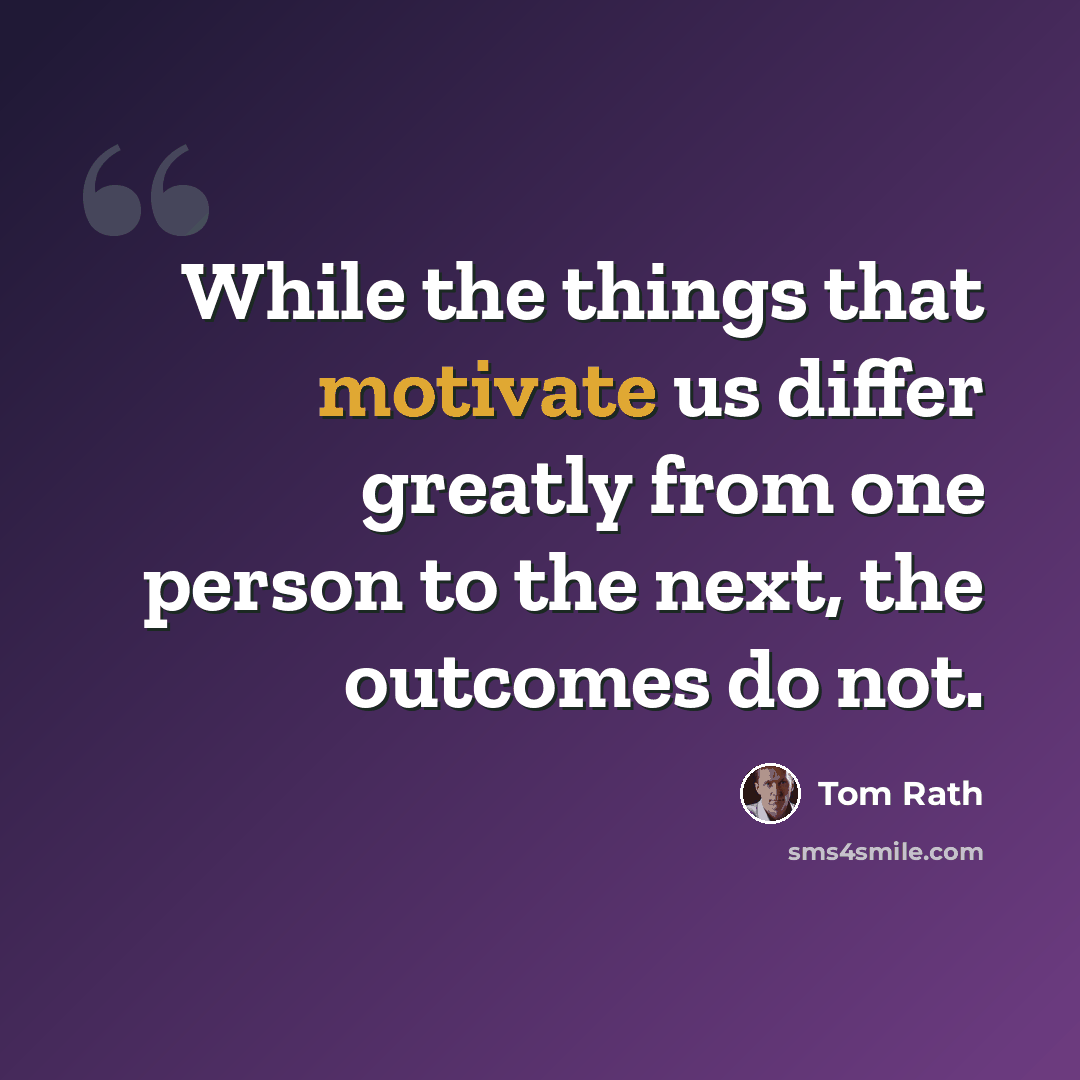 “While the things that motivate us differ greatly from one person to the next, the outcomes do not.” quote by Tom Rath