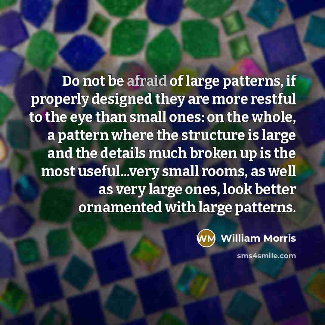 “Do not be afraid of large patterns, if properly designed they are more restful to the eye than small ones: on the whole, a pattern where the structure is large and the details much broken up is the most useful...very small rooms, as well as very large ones, look better ornamented with large…” quote by William Morris