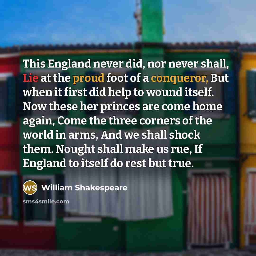 “This England never did, nor never shall, Lie at the proud foot of a conqueror, But when it first did help to wound itself. Now these her princes are come home again, Come the three corners of the world in arms, And we shall shock them. Nought shall make us rue, If England to itself do rest but true.” quote by William Shakespeare