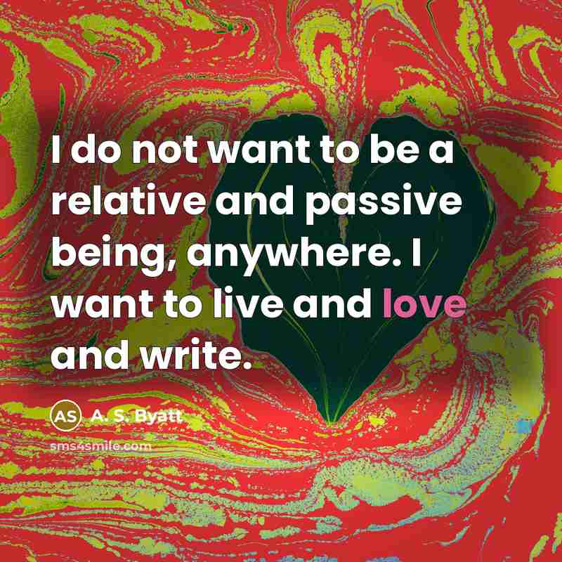 “I do not want to be a relative and passive being, anywhere. I want to live and love and write.” quote by A. S. Byatt