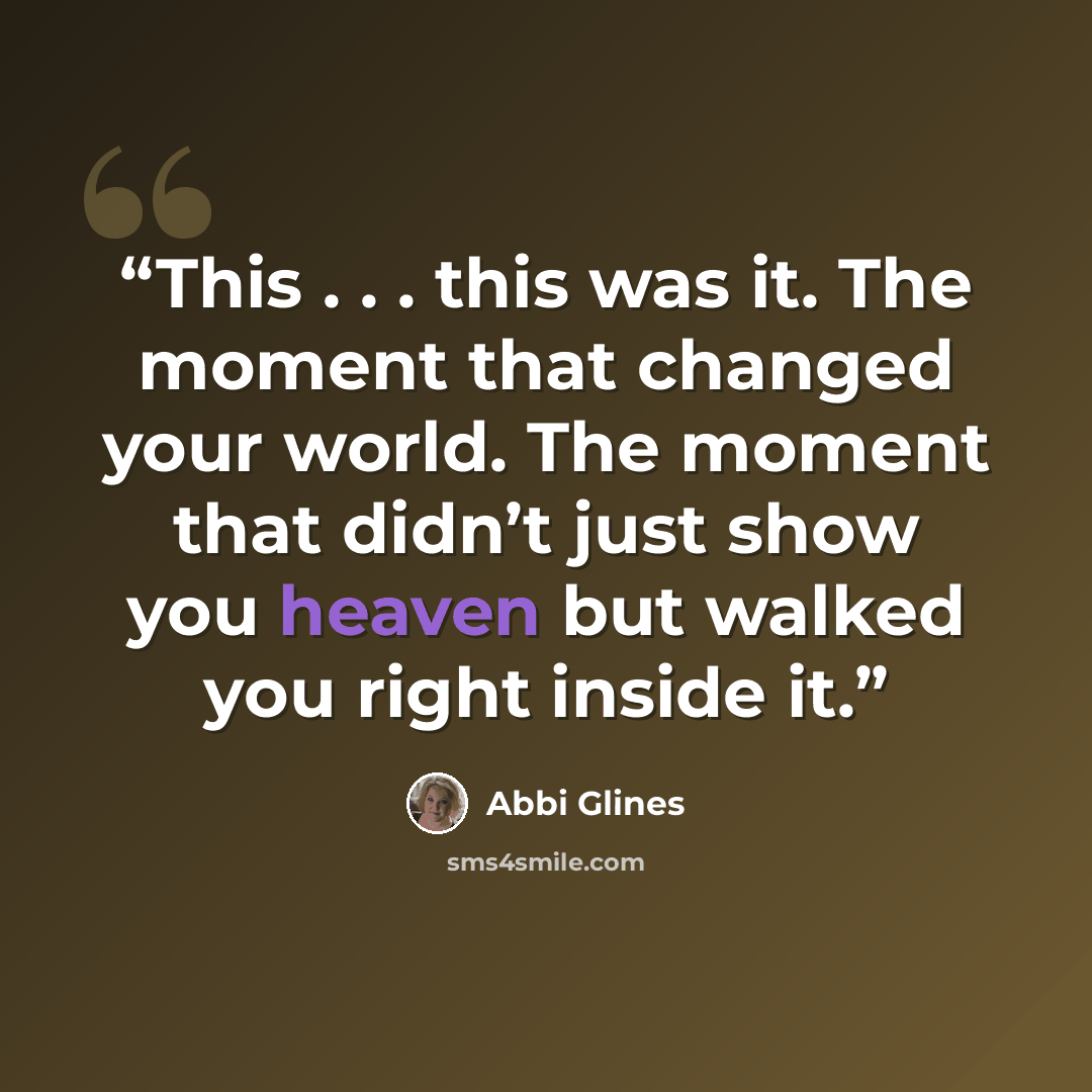 “This . . . this was it. The moment that changed your world. The moment that didn’t just show you heaven but walked you right inside it.” quote by Abbi Glines