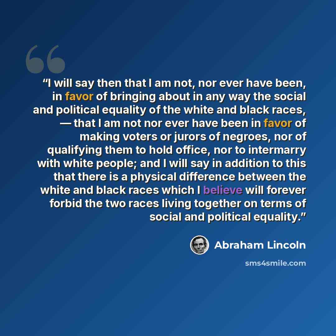 “I will say then that I am not, nor ever have been, in favor of bringing about in any way the social and political equality of the white and black races, — that I am not nor ever have been in favor of making voters or jurors of negroes, nor of qualifying them to hold office, nor to intermarry with…” quote by Abraham Lincoln