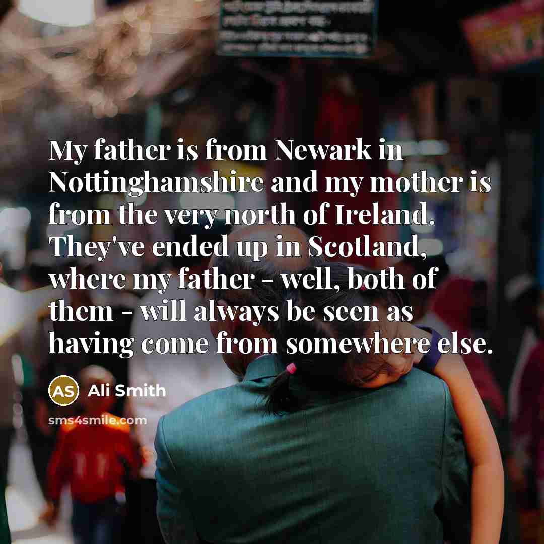 “My father is from Newark in Nottinghamshire and my mother is from the very north of Ireland. They've ended up in Scotland, where my father - well, both of them - will always be seen as having come from somewhere else.” quote by Ali Smith