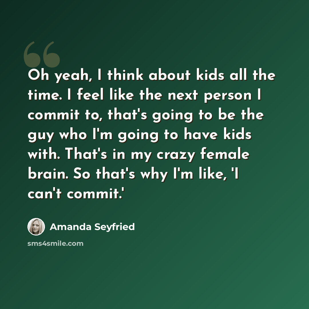 “Oh yeah, I think about kids all the time. I feel like the next person I commit to, that's going to be the guy who I'm going to have kids with. That's in my crazy female brain. So that's why I'm like, 'I can't commit.'” quote by Amanda Seyfried
