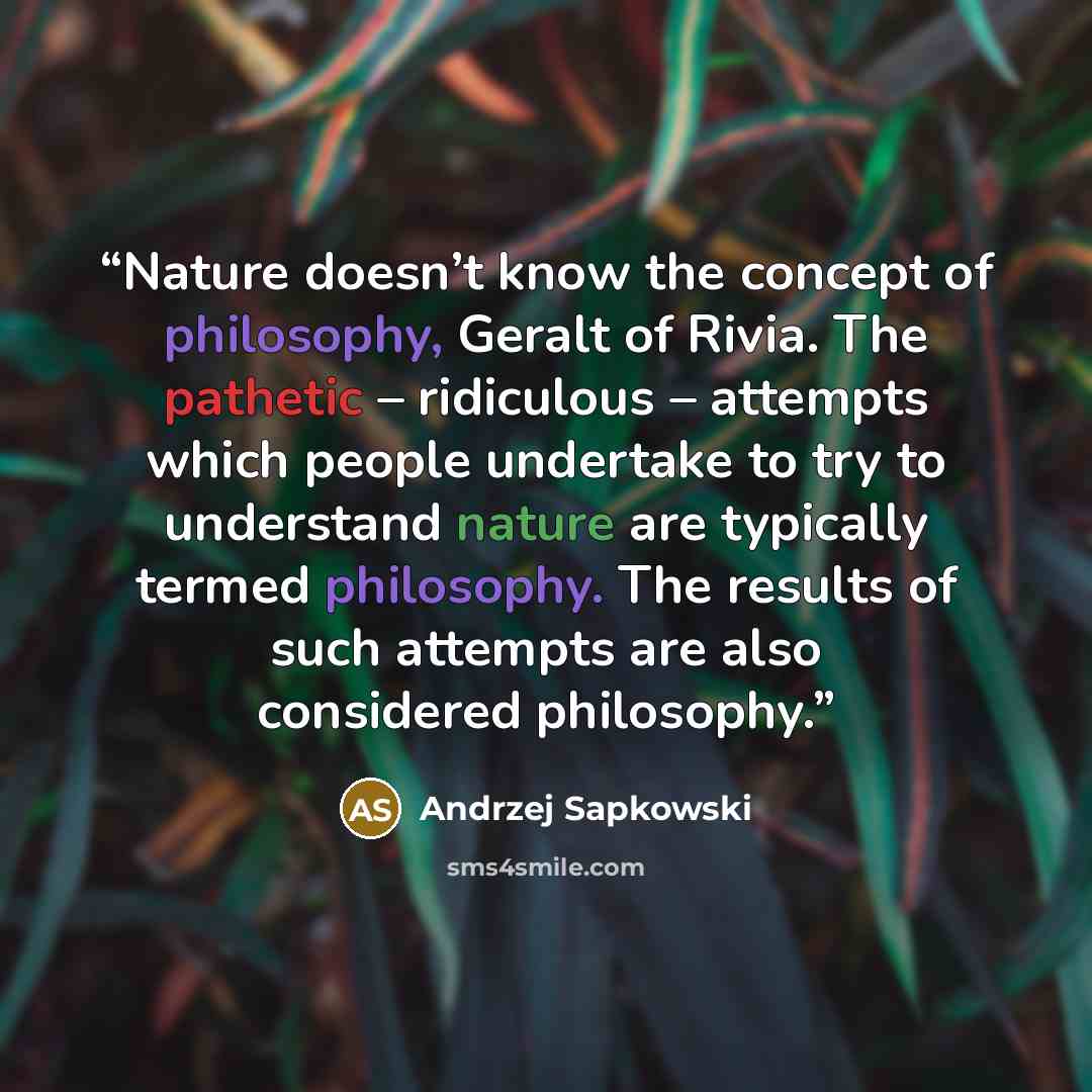 “Nature doesn’t know the concept of philosophy, Geralt of Rivia. The pathetic – ridiculous – attempts which people undertake to try to understand nature are typically termed philosophy. The results of such attempts are also considered philosophy.” quote by Andrzej Sapkowski