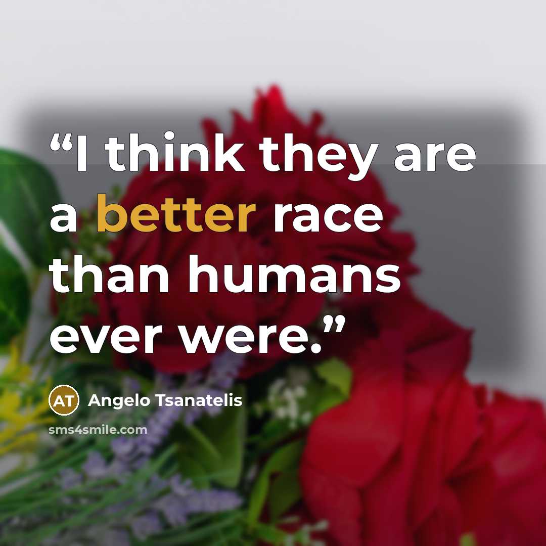 “I think they are a better race than humans ever were.” quote by Angelo Tsanatelis