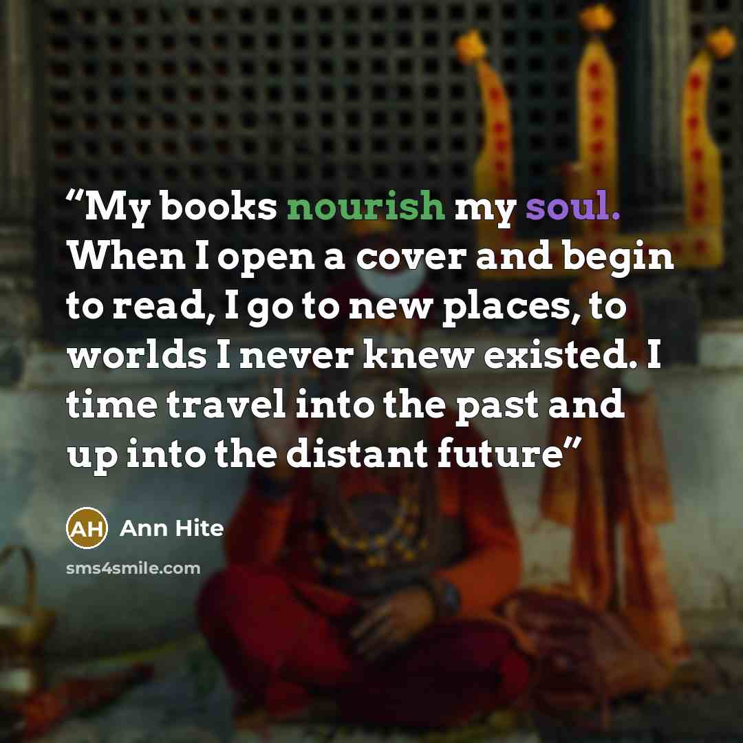 “My books nourish my soul. When I open a cover and begin to read, I go to new places, to worlds I never knew existed. I time travel into the past and up into the distant future” quote by Ann Hite