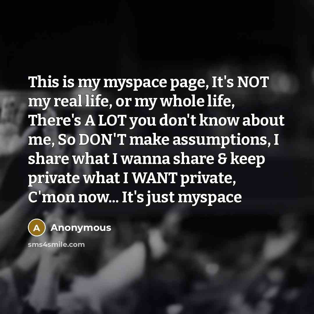 “This is my myspace page, It's NOT my real life, or my whole life, There's A LOT you don't know about me, So DON'T make assumptions, I share what I wanna share & keep private what I WANT private, C'mon now... It's just myspace” quote by Anonymous