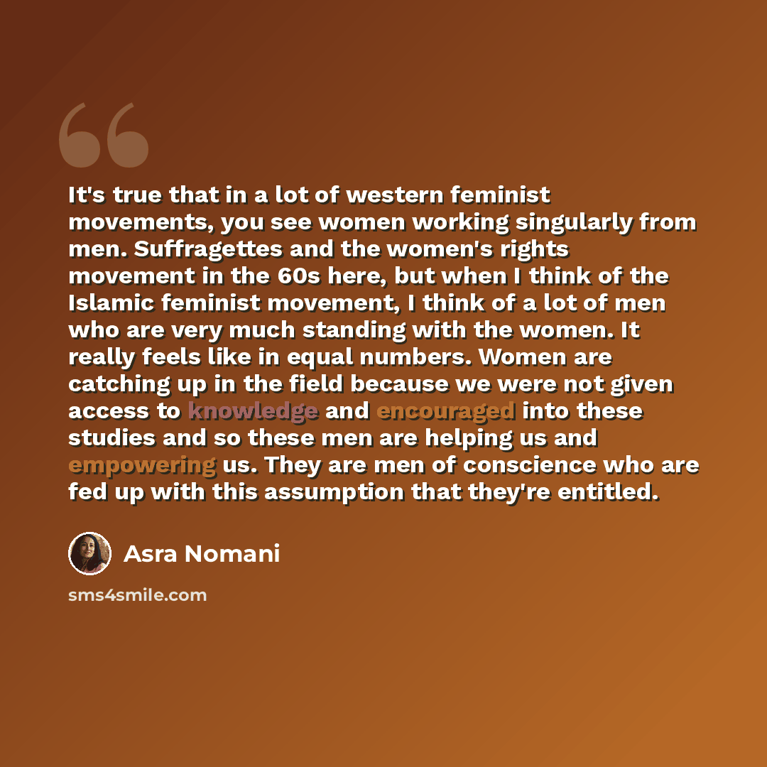 “It's true that in a lot of western feminist movements, you see women working singularly from men. Suffragettes and the women's rights movement in the 60s here, but when I think of the Islamic feminist movement, I think of a lot of men who are very much standing with the women. It really feels like…” quote by Asra Nomani