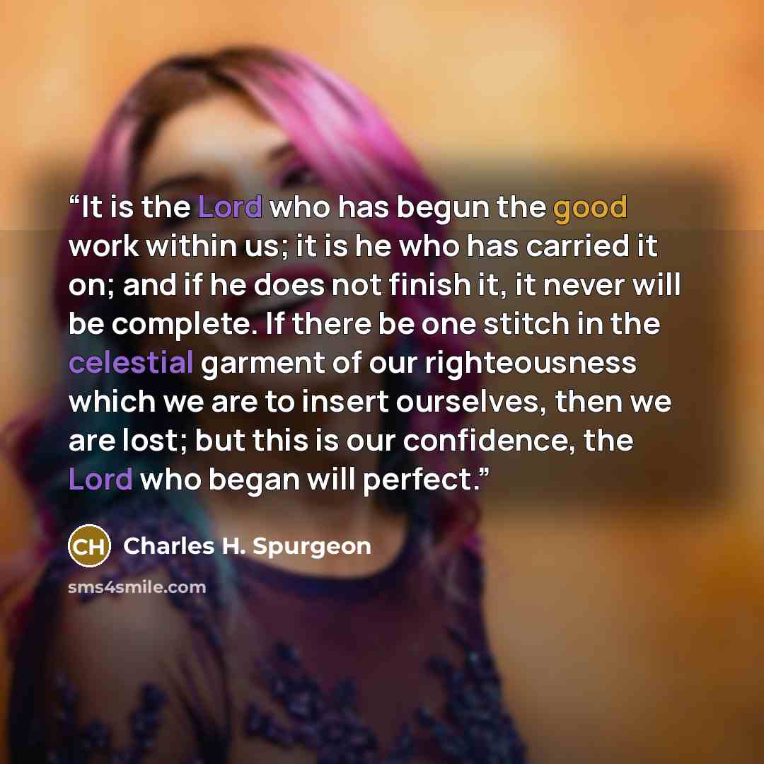 “It is the Lord who has begun the good work within us; it is he who has carried it on; and if he does not finish it, it never will be complete. If there be one stitch in the celestial garment of our righteousness which we are to insert ourselves, then we are lost; but this is our confidence, the…” quote by Charles H. Spurgeon