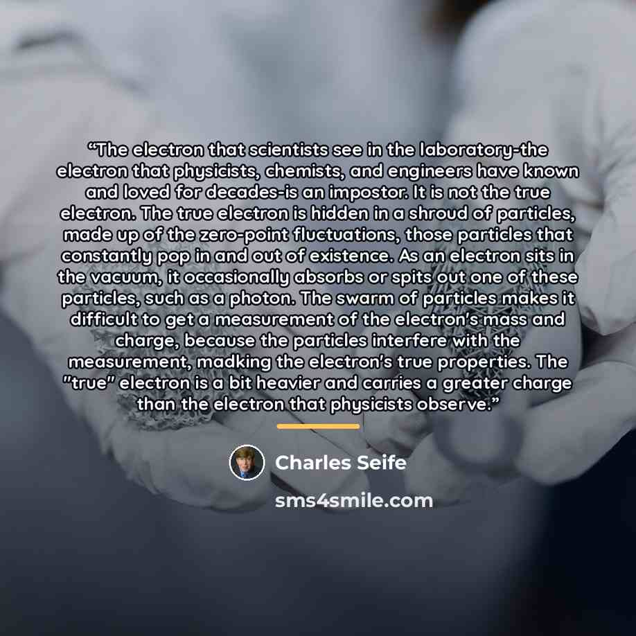 “The electron that scientists see in the laboratory-the electron that physicists, chemists, and engineers have known and loved for decades-is an impostor. It is not the true electron. The true electron is hidden in a shroud of particles, made up of the zero-point fluctuations, those particles that…” quote by Charles Seife
