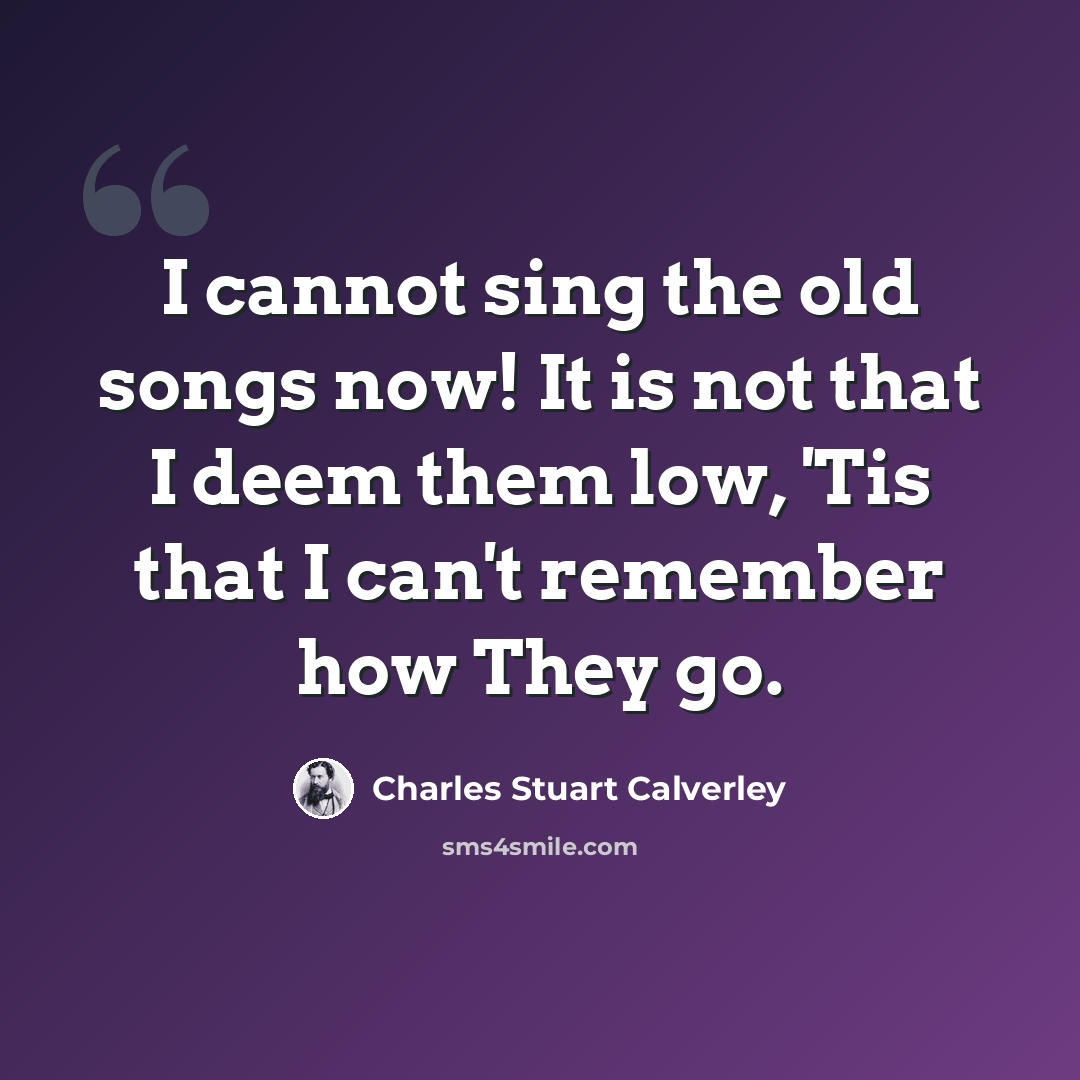 “I cannot sing the old songs now! It is not that I deem them low, 'Tis that I can't remember how They go.” quote by Charles Stuart Calverley