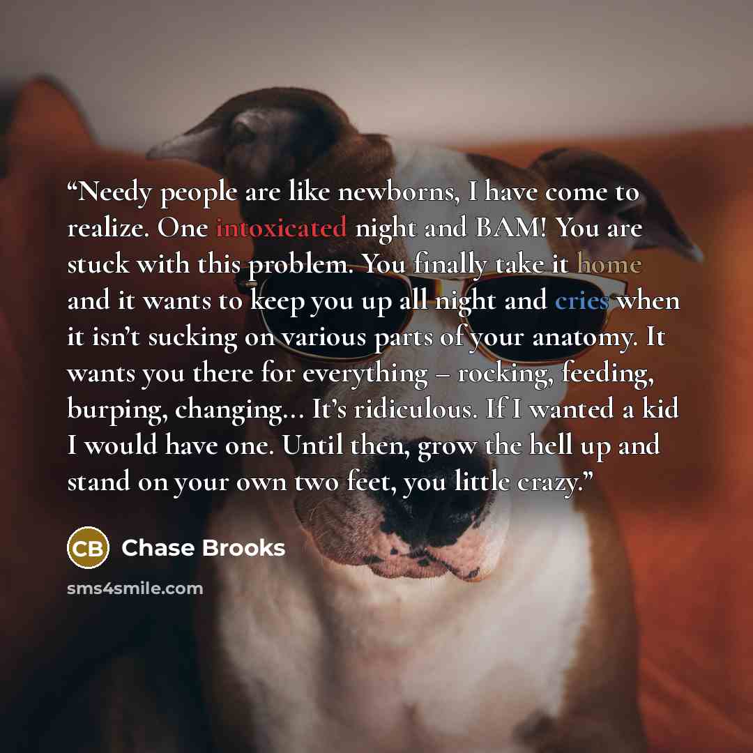“Needy people are like newborns, I have come to realize. One intoxicated night and BAM! You are stuck with this problem. You finally take it home and it wants to keep you up all night and cries when it isn’t sucking on various parts of your anatomy. It wants you there for everything – rocking…” quote by Chase Brooks