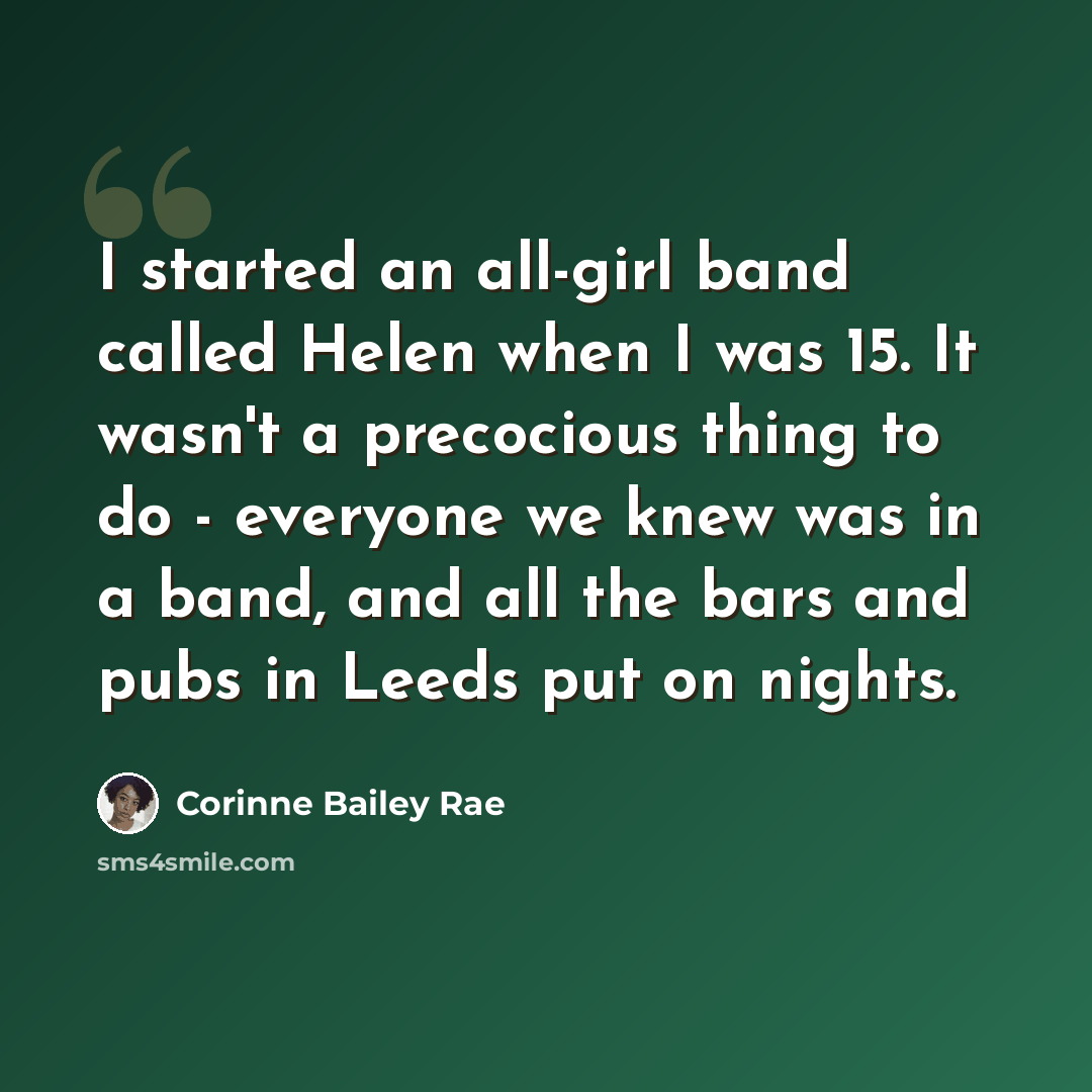 “I started an all-girl band called Helen when I was 15. It wasn't a precocious thing to do - everyone we knew was in a band, and all the bars and pubs in Leeds put on nights.” quote by Corinne Bailey Rae
