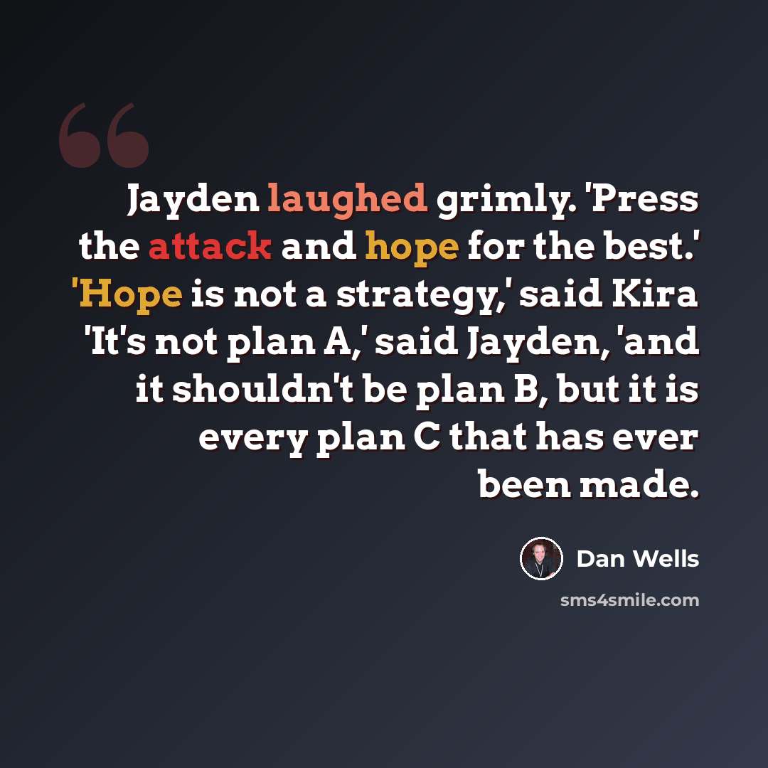 “Jayden laughed grimly. 'Press the attack and hope for the best.' 'Hope is not a strategy,' said Kira 'It's not plan A,' said Jayden, 'and it shouldn't be plan B, but it is every plan C that has ever been made.” quote by Dan Wells