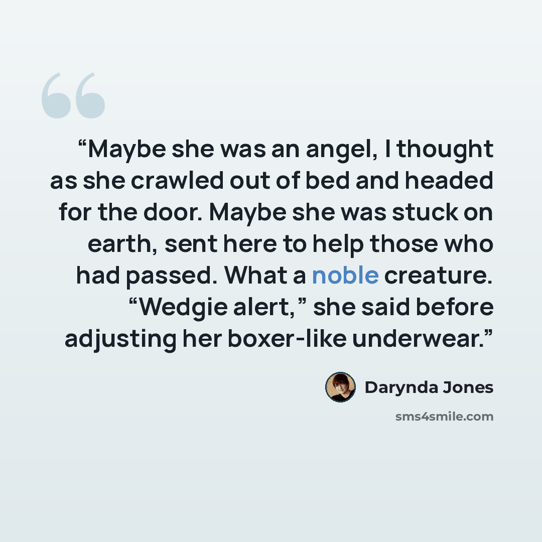 “Maybe she was an angel, I thought as she crawled out of bed and headed for the door. Maybe she was stuck on earth, sent here to help those who had passed. What a noble creature. “Wedgie alert,” she said before adjusting her boxer-like underwear.” quote by Darynda Jones