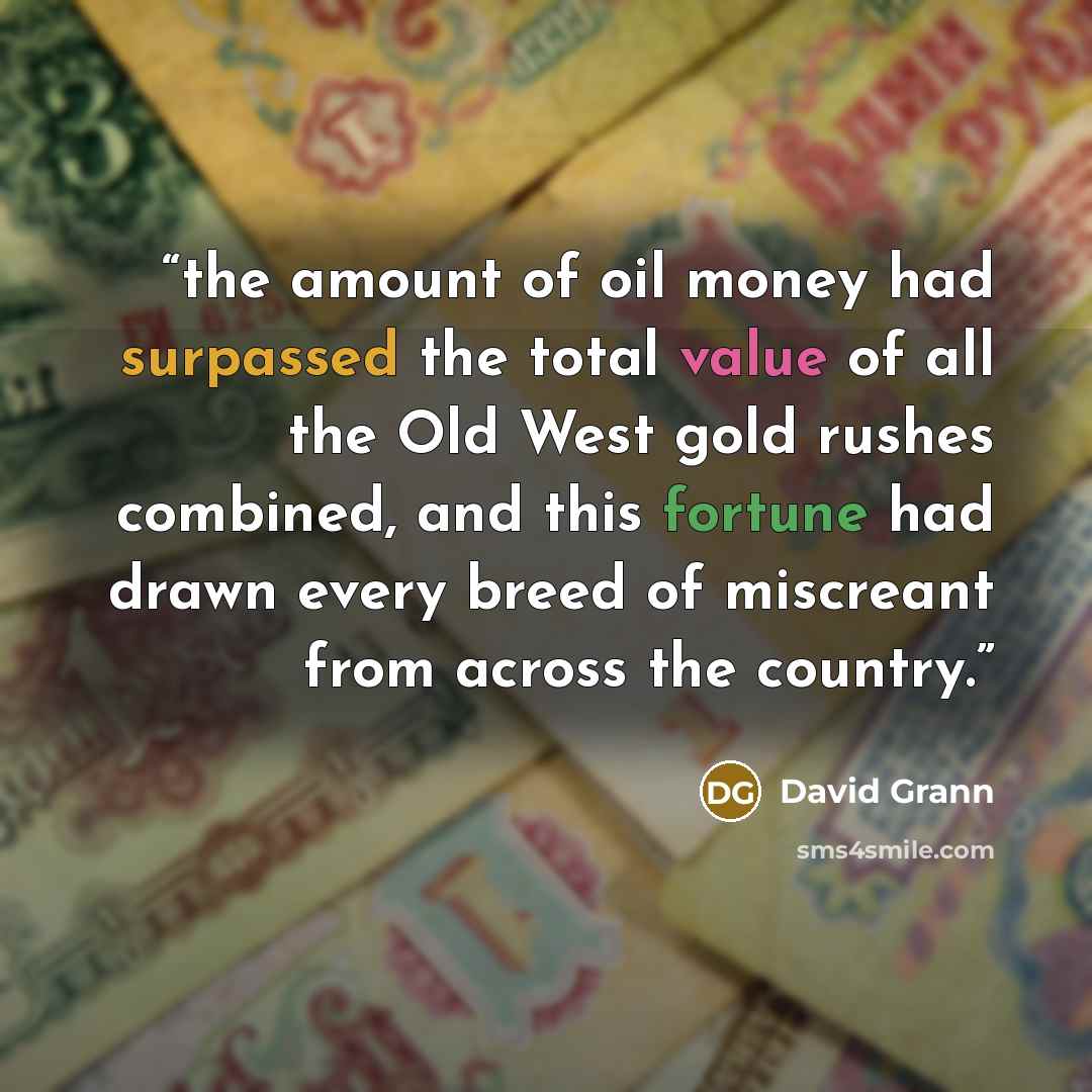 “the amount of oil money had surpassed the total value of all the Old West gold rushes combined, and this fortune had drawn every breed of miscreant from across the country.” quote by David Grann