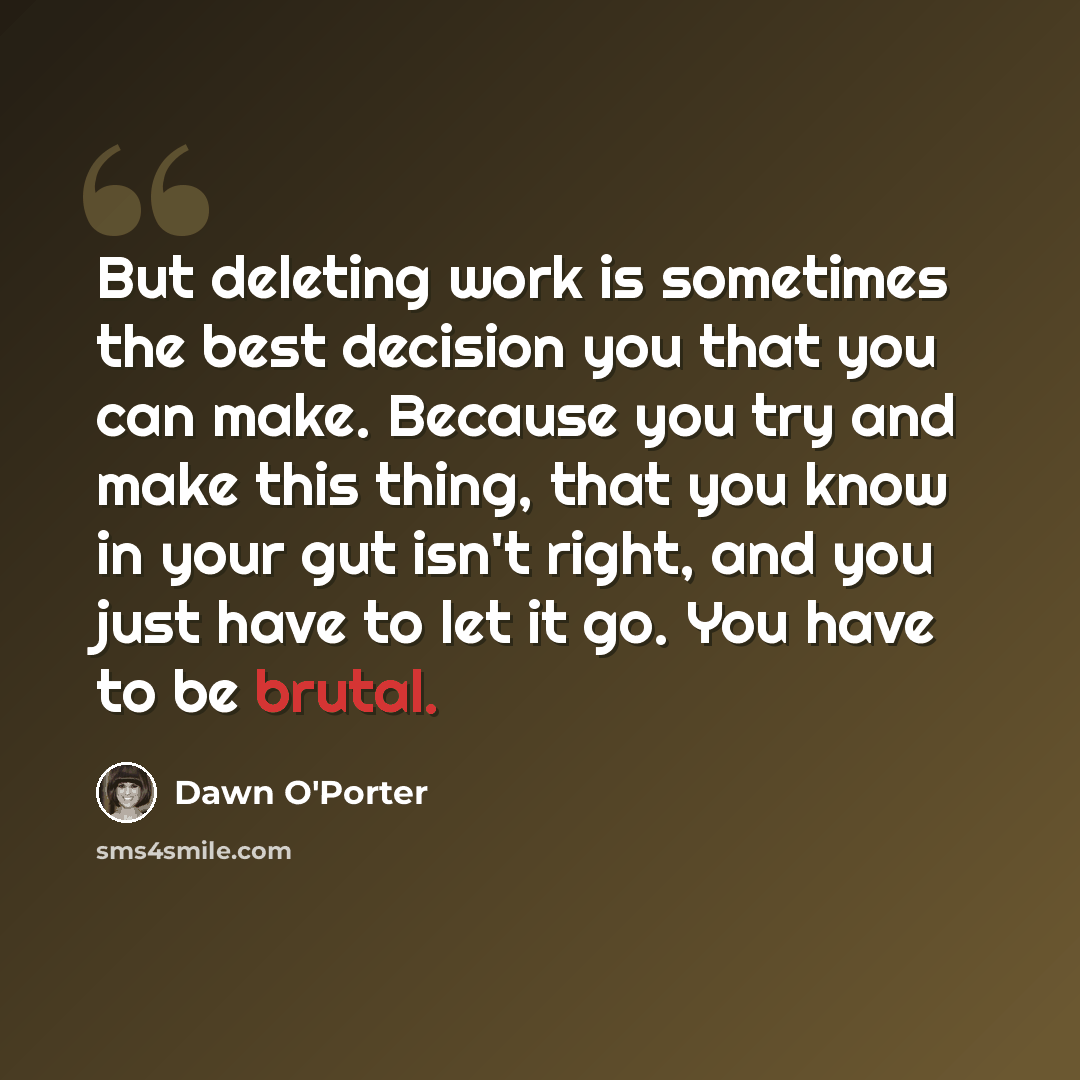 “But deleting work is sometimes the best decision you that you can make. Because you try and make this thing, that you know in your gut isn't right, and you just have to let it go. You have to be brutal.” quote by Dawn O'Porter