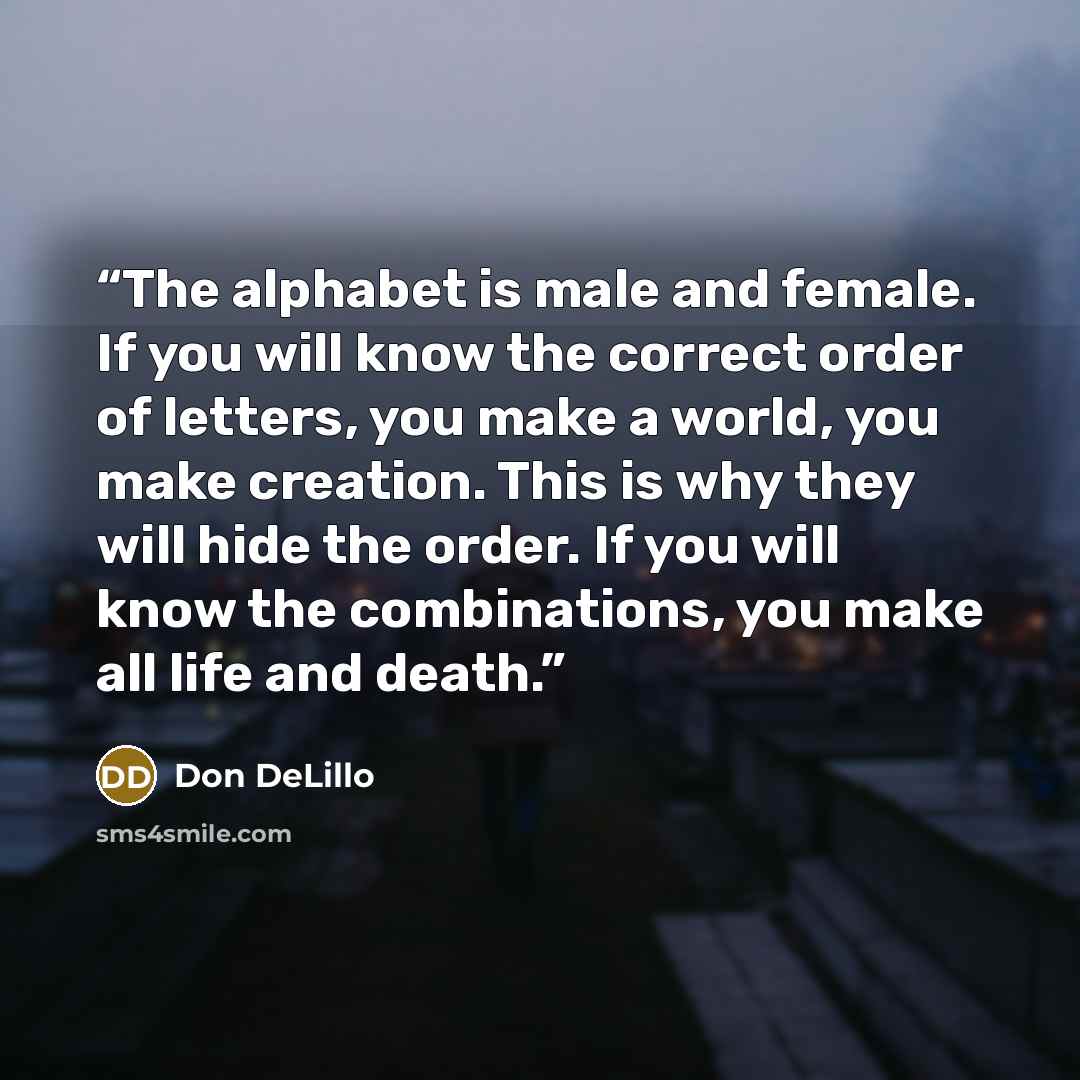 “The alphabet is male and female. If you will know the correct order of letters, you make a world, you make creation. This is why they will hide the order. If you will know the combinations, you make all life and death.” quote by Don DeLillo