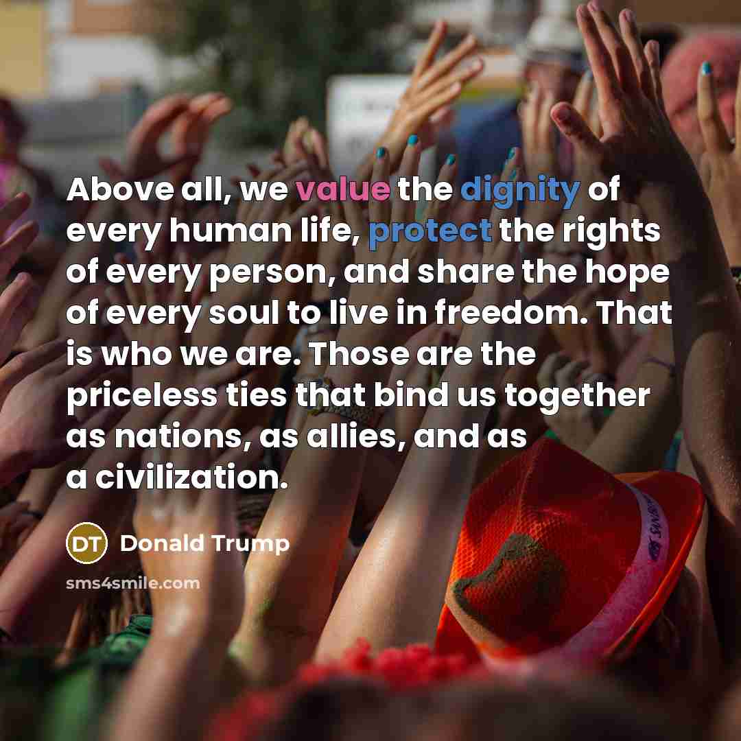 “Above all, we value the dignity of every human life, protect the rights of every person, and share the hope of every soul to live in freedom. That is who we are. Those are the priceless ties that bind us together as nations, as allies, and as a civilization.” quote by Donald Trump