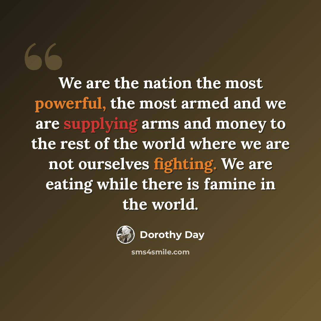 “We are the nation the most powerful, the most armed and we are supplying arms and money to the rest of the world where we are not ourselves fighting. We are eating while there is famine in the world.” quote by Dorothy Day
