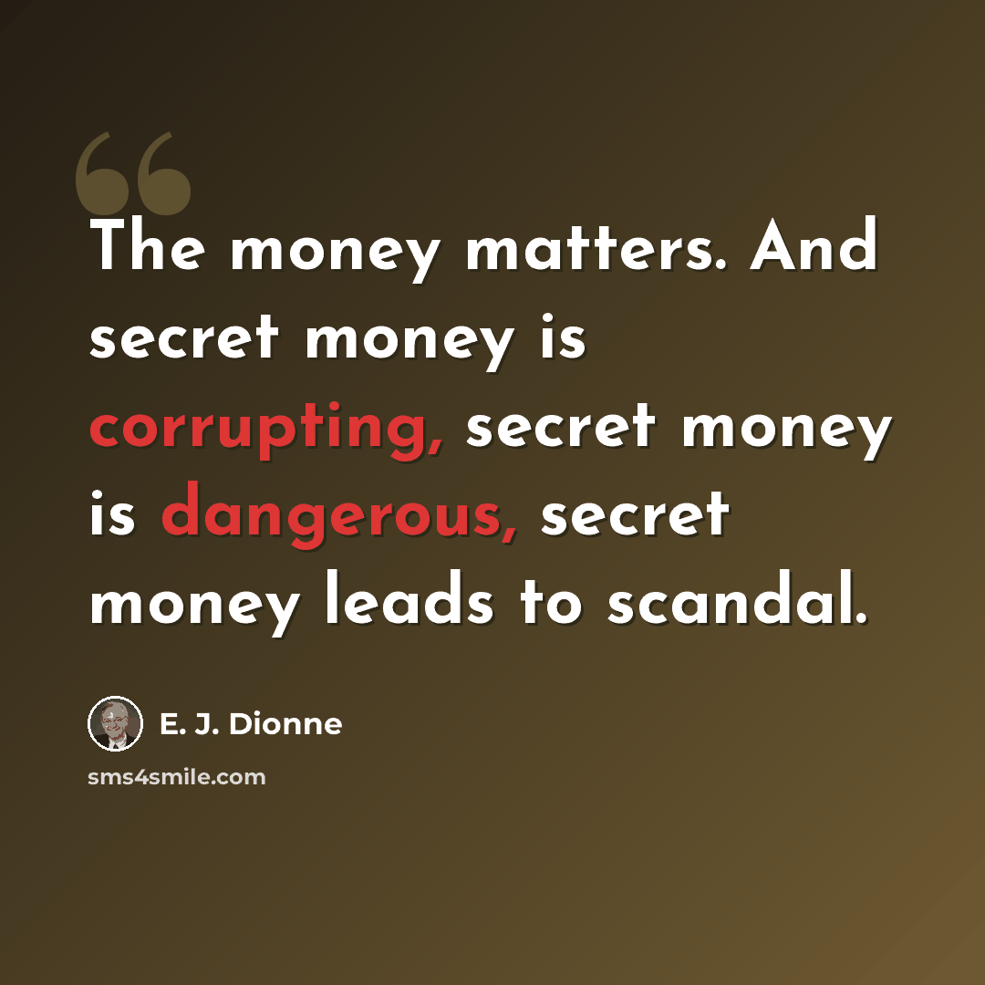 “The money matters. And secret money is corrupting, secret money is dangerous, secret money leads to scandal.” quote by E. J. Dionne