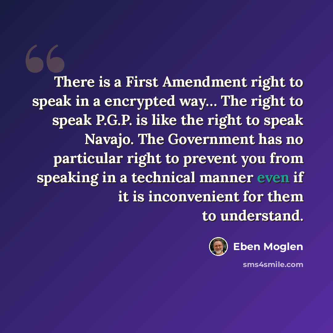 “There is a First Amendment right to speak in a encrypted way… The right to speak P.G.P. is like the right to speak Navajo. The Government has no particular right to prevent you from speaking in a technical manner even if it is inconvenient for them to understand.” quote by Eben Moglen