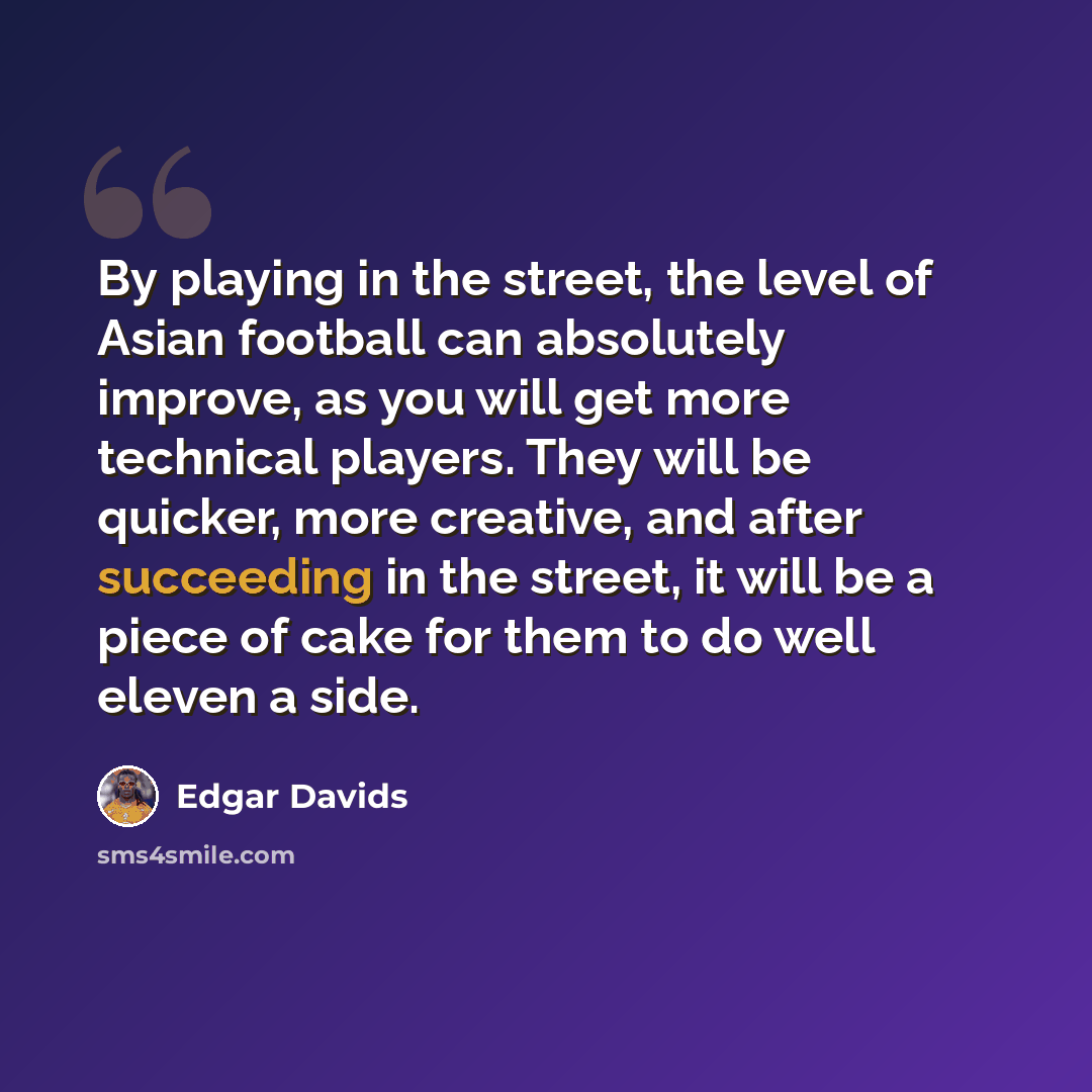 “By playing in the street, the level of Asian football can absolutely improve, as you will get more technical players. They will be quicker, more creative, and after succeeding in the street, it will be a piece of cake for them to do well eleven a side.” quote by Edgar Davids