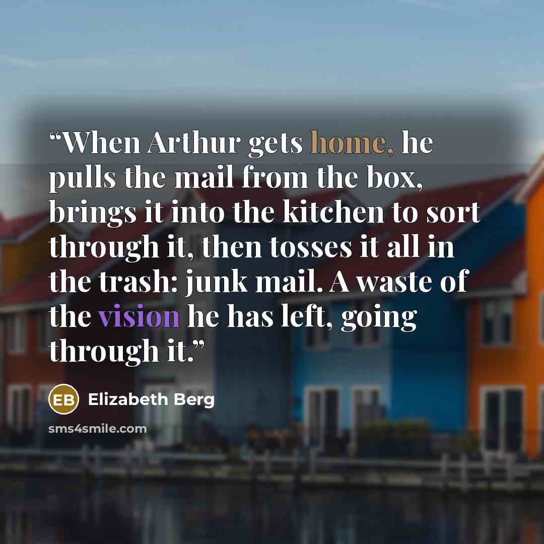 “When Arthur gets home, he pulls the mail from the box, brings it into the kitchen to sort through it, then tosses it all in the trash: junk mail. A waste of the vision he has left, going through it.” quote by Elizabeth Berg