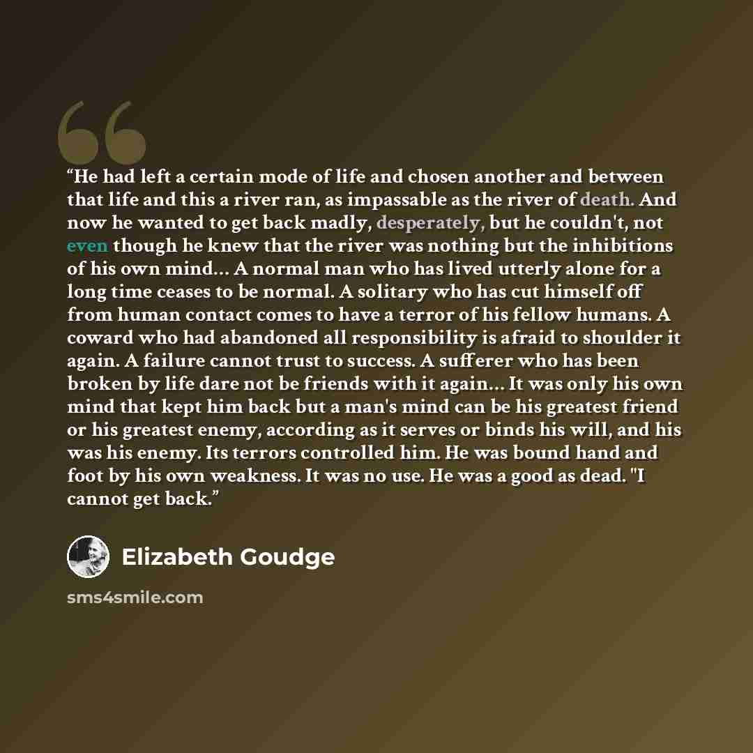 “He had left a certain mode of life and chosen another and between that life and this a river ran, as impassable as the river of death. And now he wanted to get back madly, desperately, but he couldn't, not even though he knew that the river was nothing but the inhibitions of his own mind… A normal…” quote by Elizabeth Goudge