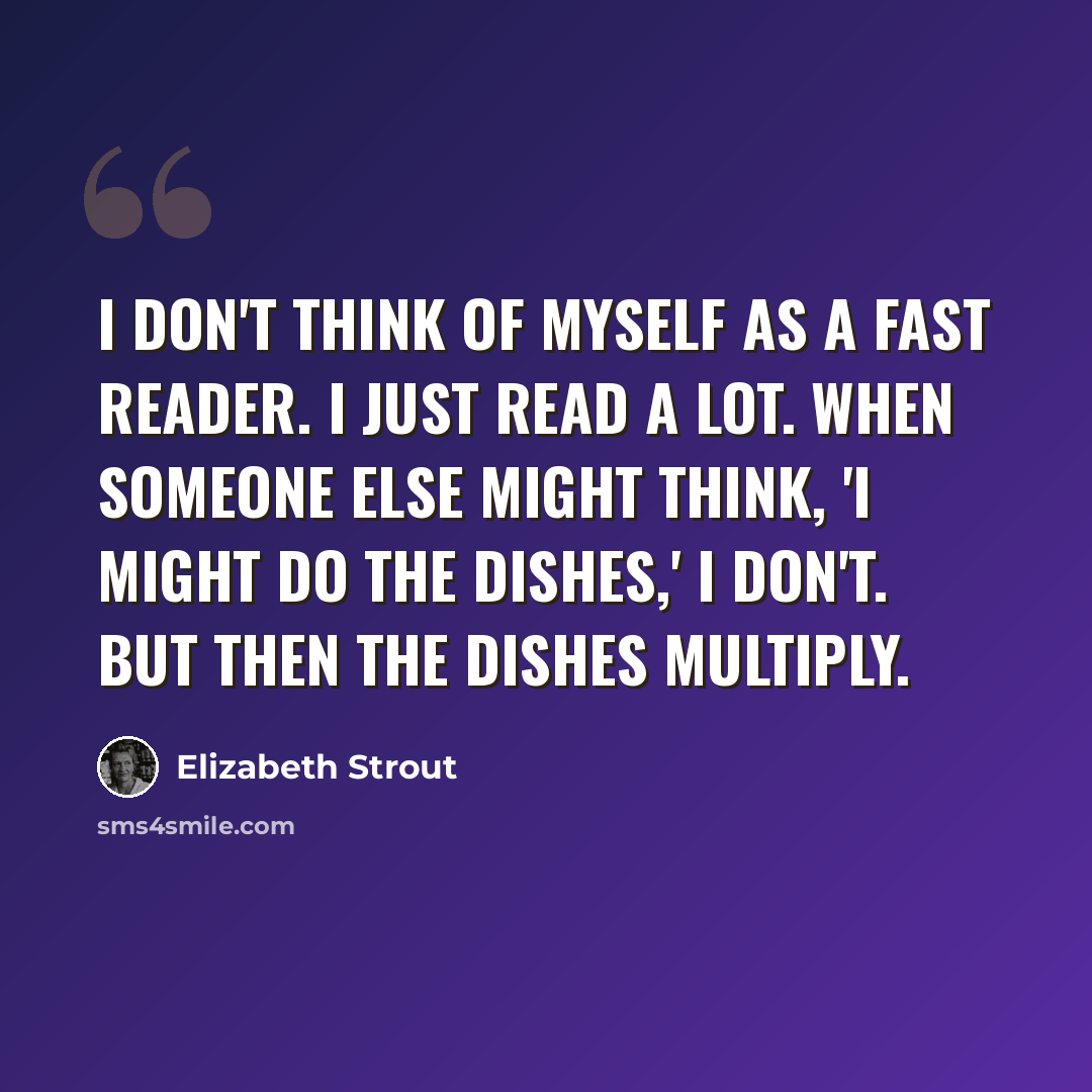 “I don't think of myself as a fast reader. I just read a lot. When someone else might think, 'I might do the dishes,' I don't. But then the dishes multiply.” quote by Elizabeth Strout