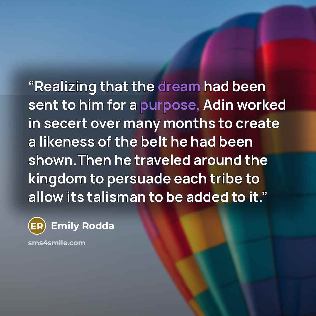 “Realizing that the dream had been sent to him for a purpose, Adin worked in secert over many months to create a likeness of the belt he had been shown.Then he traveled around the kingdom to persuade each tribe to allow its talisman to be added to it.” quote by Emily Rodda