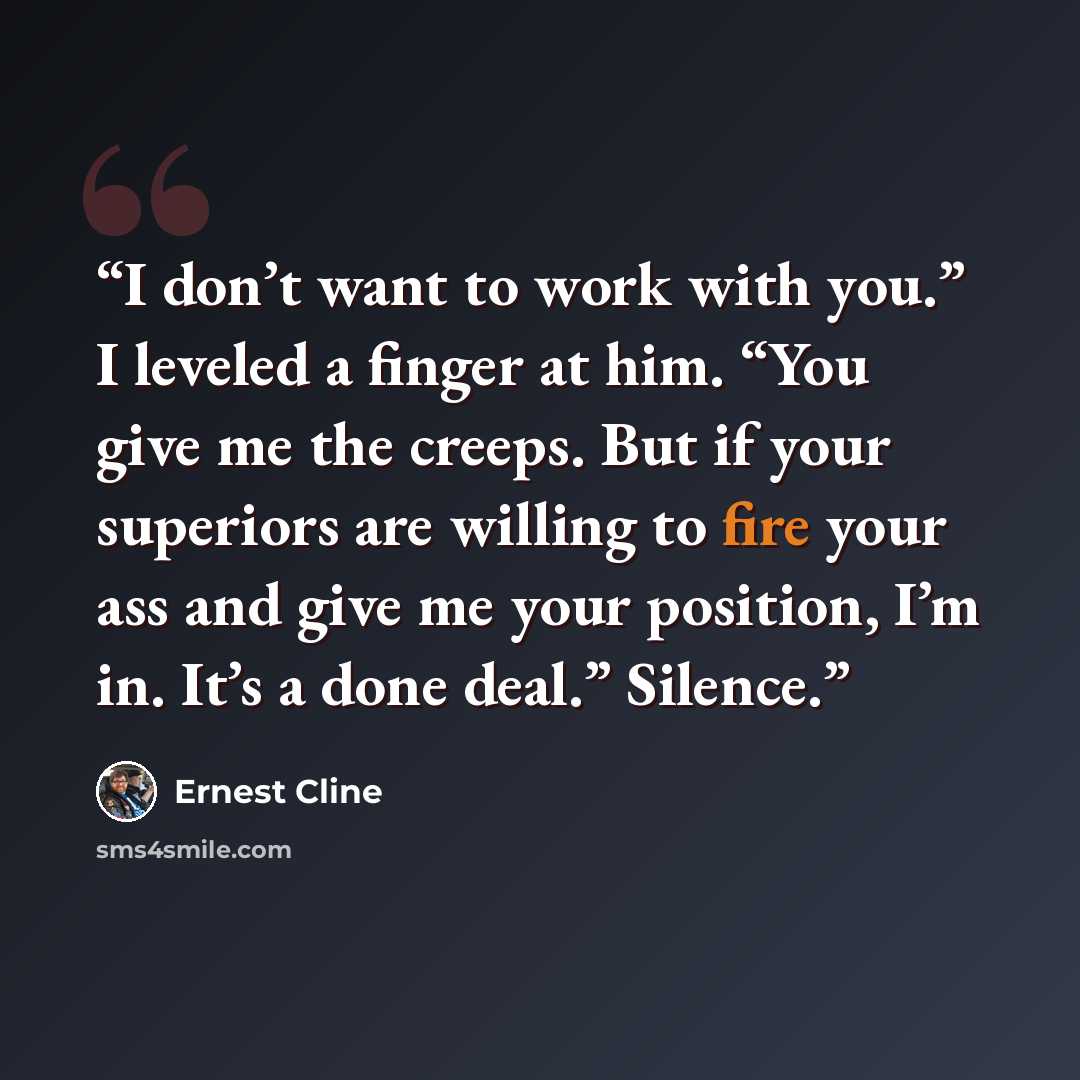 “I don’t want to work with you.” I leveled a finger at him. “You give me the creeps. But if your superiors are willing to fire your ass and give me your position, I’m in. It’s a done deal.” Silence.” quote by Ernest Cline