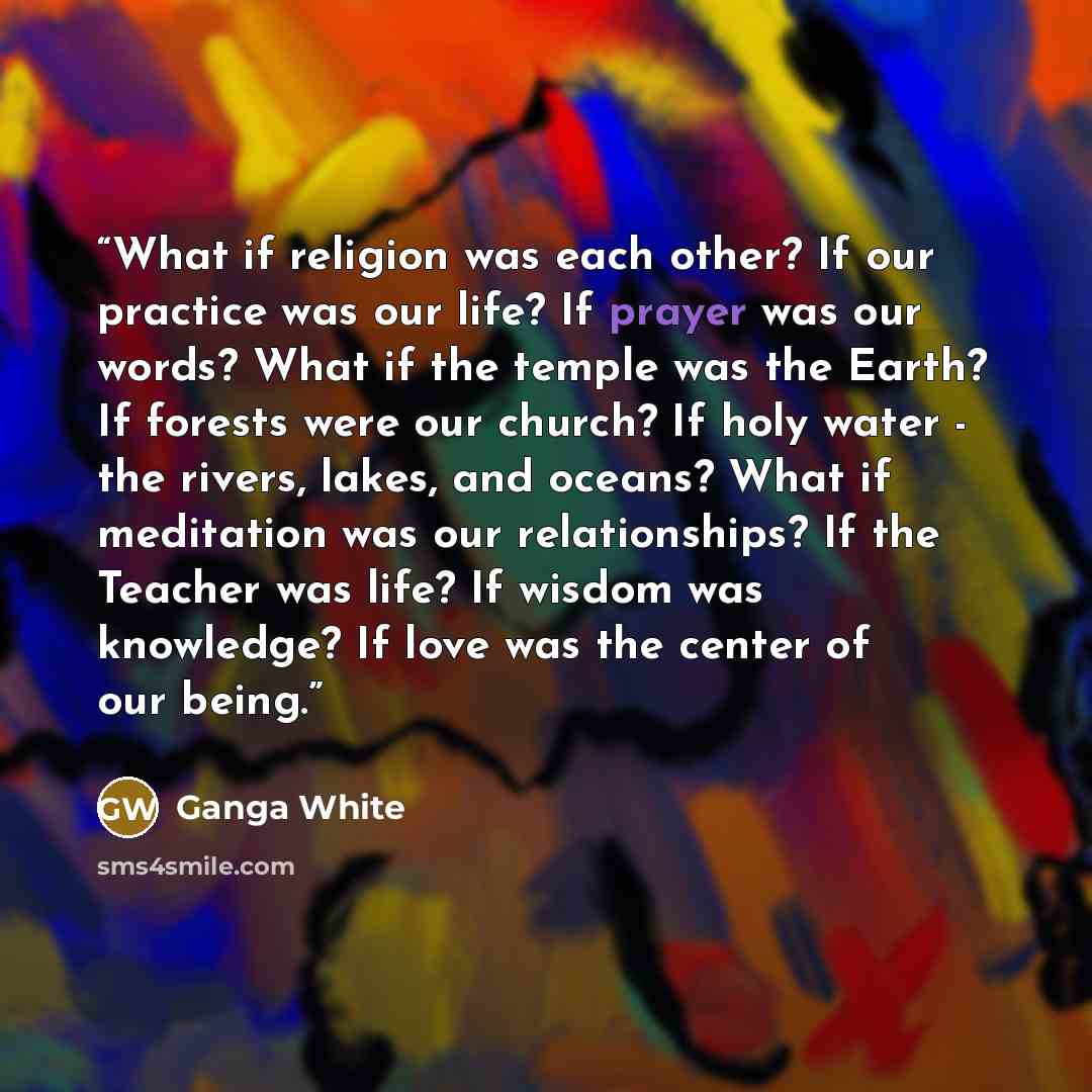 “What if religion was each other? If our practice was our life? If prayer was our words? What if the temple was the Earth? If forests were our church? If holy water - the rivers, lakes, and oceans? What if meditation was our relationships? If the Teacher was life? If wisdom was knowledge? If love…” quote by Ganga White